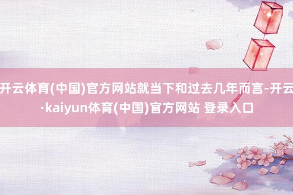 开云体育(中国)官方网站就当下和过去几年而言-开云·kaiyun体育(中国)官方网站 登录入口