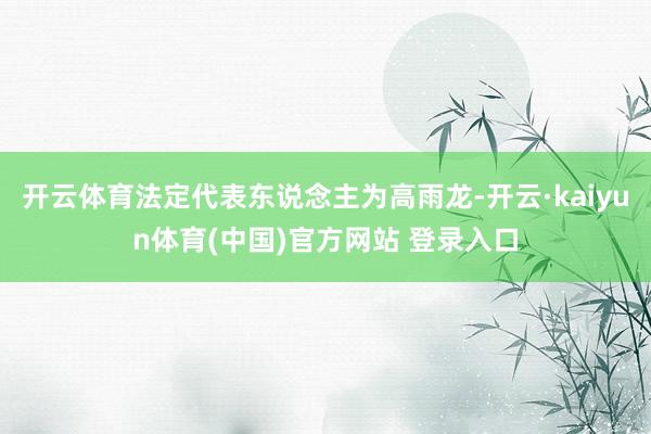 开云体育法定代表东说念主为高雨龙-开云·kaiyun体育(中国)官方网站 登录入口