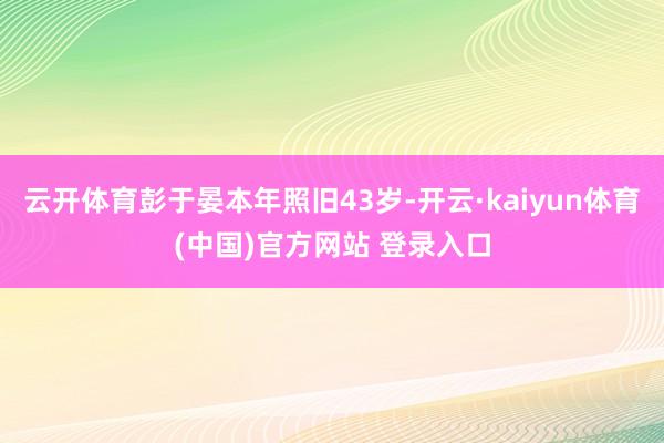 云开体育彭于晏本年照旧43岁-开云·kaiyun体育(中国)官方网站 登录入口