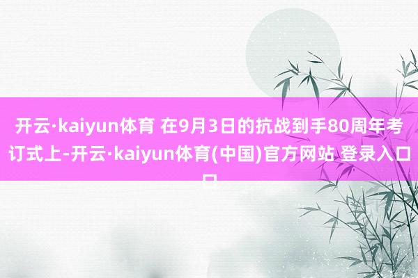 开云·kaiyun体育 在9月3日的抗战到手80周年考订式上-开云·kaiyun体育(中国)官方网站 登录入口