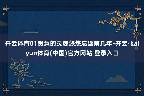开云体育01贤慧的灵魂悠悠忘返前几年-开云·kaiyun体育(中国)官方网站 登录入口