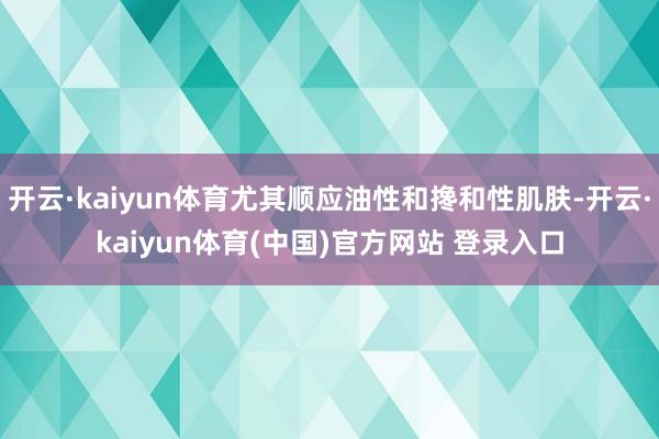 开云·kaiyun体育尤其顺应油性和搀和性肌肤-开云·kaiyun体育(中国)官方网站 登录入口