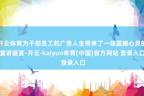 开云体育为干部员工和广各人生带来了一场震撼心灵的宣讲盛宴-开云·kaiyun体育(中国)官方网站 登录入口