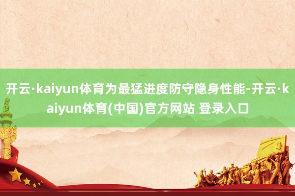开云·kaiyun体育为最猛进度防守隐身性能-开云·kaiyun体育(中国)官方网站 登录入口