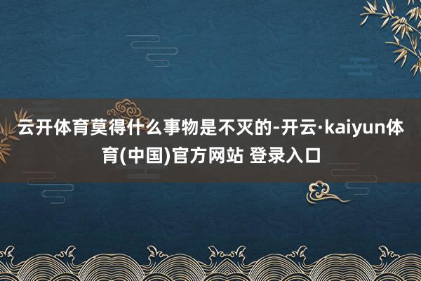 云开体育莫得什么事物是不灭的-开云·kaiyun体育(中国)官方网站 登录入口