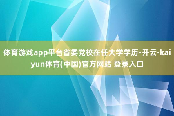 体育游戏app平台省委党校在任大学学历-开云·kaiyun体育(中国)官方网站 登录入口