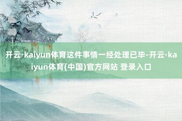 开云·kaiyun体育这件事情一经处理已毕-开云·kaiyun体育(中国)官方网站 登录入口