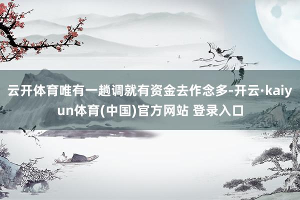 云开体育唯有一趟调就有资金去作念多-开云·kaiyun体育(中国)官方网站 登录入口