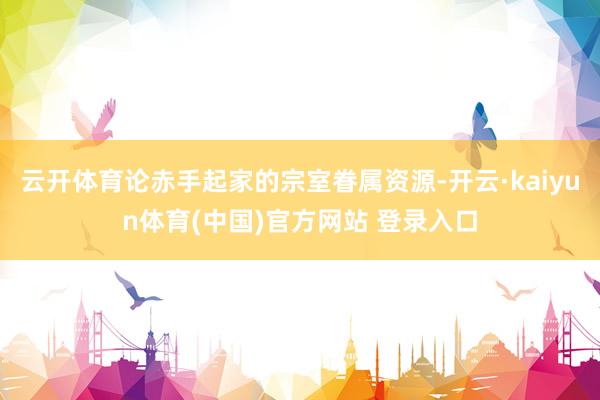 云开体育论赤手起家的宗室眷属资源-开云·kaiyun体育(中国)官方网站 登录入口