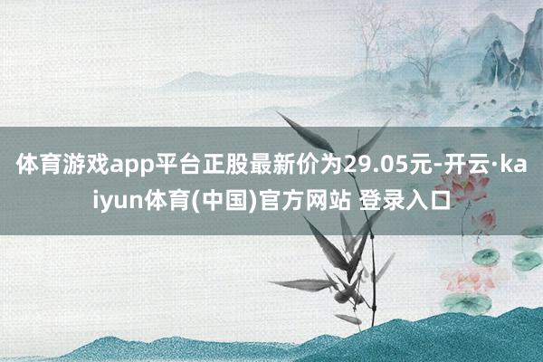 体育游戏app平台正股最新价为29.05元-开云·kaiyun体育(中国)官方网站 登录入口
