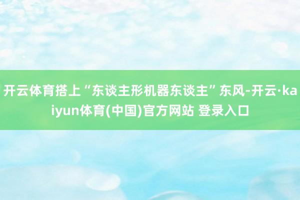 开云体育搭上“东谈主形机器东谈主”东风-开云·kaiyun体育(中国)官方网站 登录入口