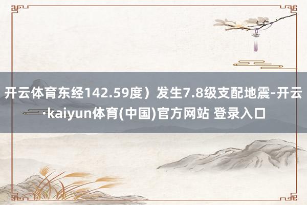 开云体育东经142.59度）发生7.8级支配地震-开云·kaiyun体育(中国)官方网站 登录入口