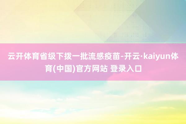 云开体育省级下拨一批流感疫苗-开云·kaiyun体育(中国)官方网站 登录入口