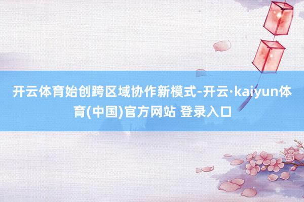开云体育始创跨区域协作新模式-开云·kaiyun体育(中国)官方网站 登录入口