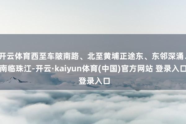 开云体育西至车陂南路、北至黄埔正途东、东邻深涌、南临珠江-开云·kaiyun体育(中国)官方网站 登录入口