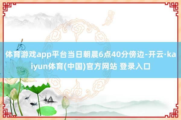 体育游戏app平台当日朝晨6点40分傍边-开云·kaiyun体育(中国)官方网站 登录入口